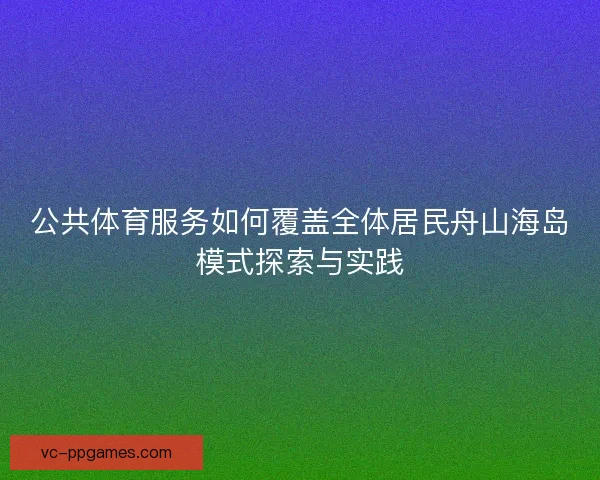 公共体育服务如何覆盖全体居民舟山海岛模式探索与实践 公共体育服务如何覆盖全体居民舟山海岛模式探索与实践
