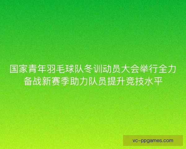 国家青年羽毛球队冬训动员大会举行全力备战新赛季助力队员提升竞技水平