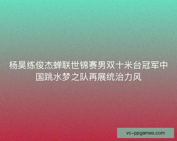 杨昊练俊杰蝉联世锦赛男双十米台冠军中国跳水梦之队再展统治力风 杨昊练俊杰蝉联世锦赛男双十米台冠军中国跳水梦之队再展统治力风