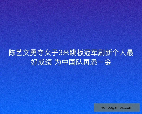 陈艺文勇夺女子3米跳板冠军刷新个人最好成绩 为中国队再添一金