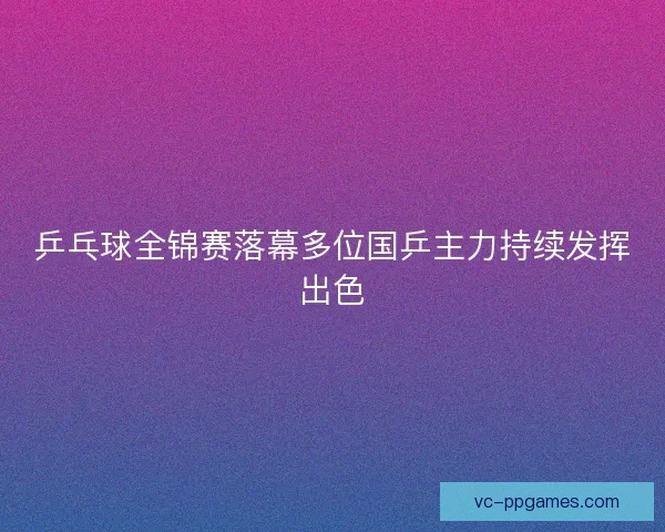 乒乓球全锦赛落幕多位国乒主力持续发挥出色