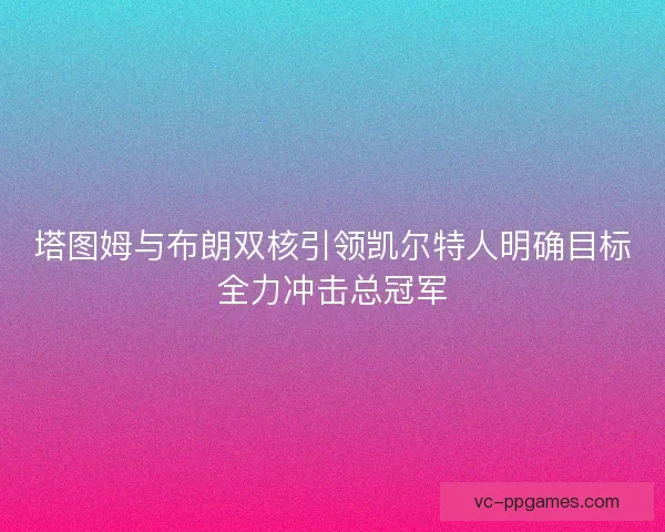 塔图姆与布朗双核引领凯尔特人明确目标全力冲击总冠军