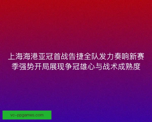 上海海港亚冠首战告捷全队发力奏响新赛季强势开局展现争冠雄心与战术成熟度