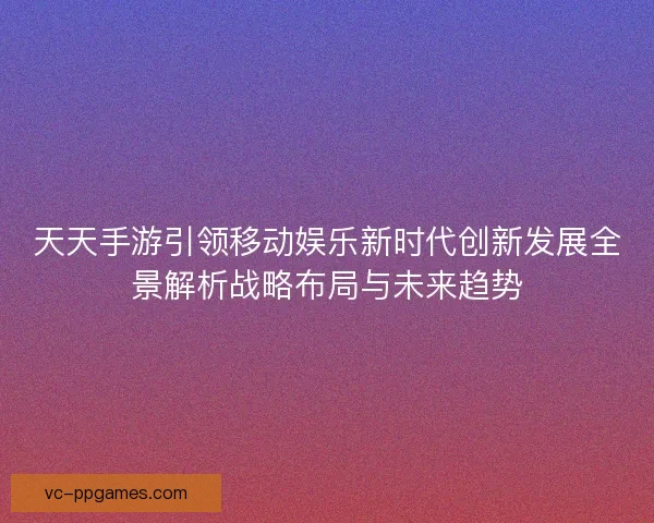 天天手游引领移动娱乐新时代创新发展全景解析战略布局与未来趋势