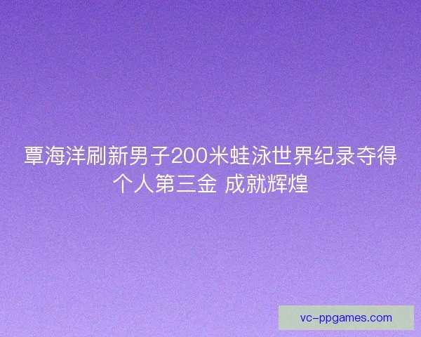 覃海洋刷新男子200米蛙泳世界纪录夺得个人第三金 成就辉煌