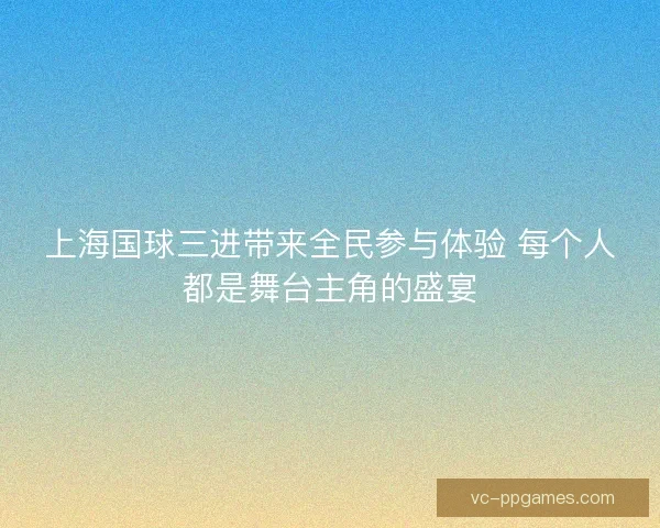 上海国球三进带来全民参与体验 每个人都是舞台主角的盛宴