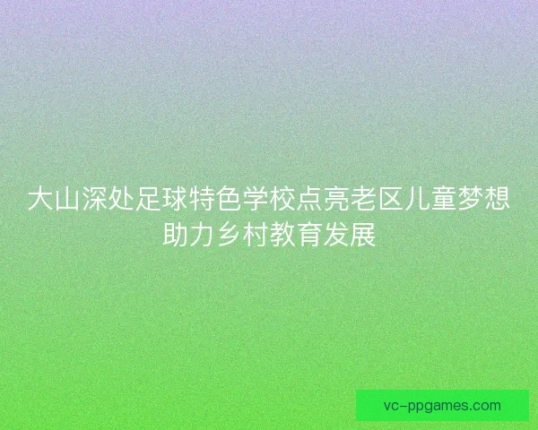 大山深处足球特色学校点亮老区儿童梦想助力乡村教育发展 大山深处足球特色学校点亮老区儿童梦想助力乡村教育发展
