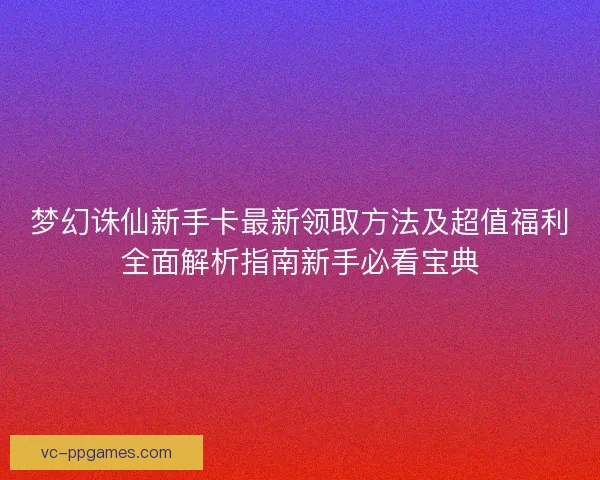 梦幻诛仙新手卡最新领取方法及超值福利全面解析指南新手必看宝典