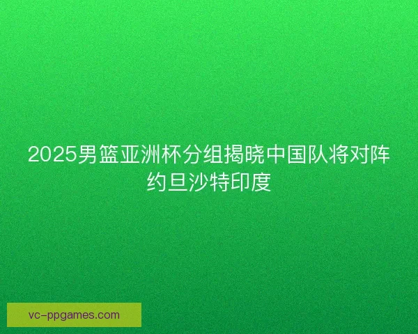 2025男篮亚洲杯分组揭晓中国队将对阵约旦沙特印度