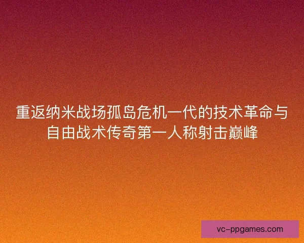 重返纳米战场孤岛危机一代的技术革命与自由战术传奇第一人称射击巅峰