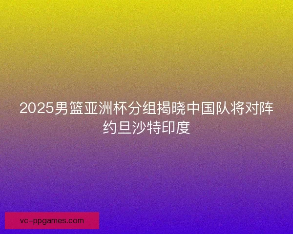 2025男篮亚洲杯分组揭晓中国队将对阵约旦沙特印度