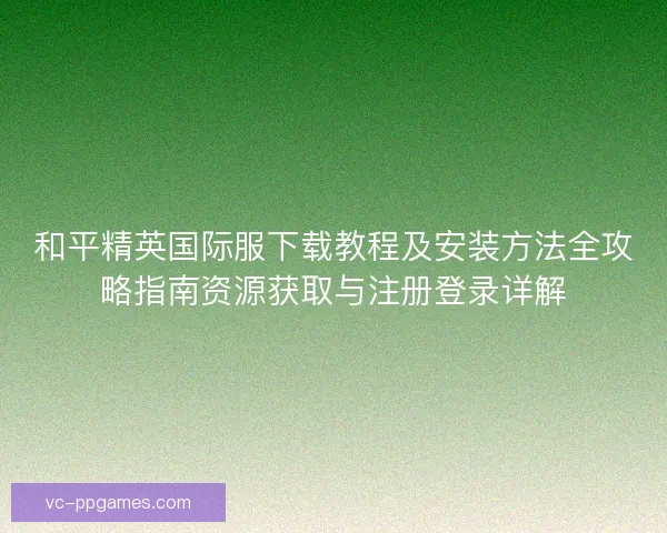 和平精英国际服下载教程及安装方法全攻略指南资源获取与注册登录详解