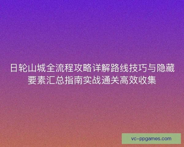 日轮山城全流程攻略详解路线技巧与隐藏要素汇总指南实战通关高效收集