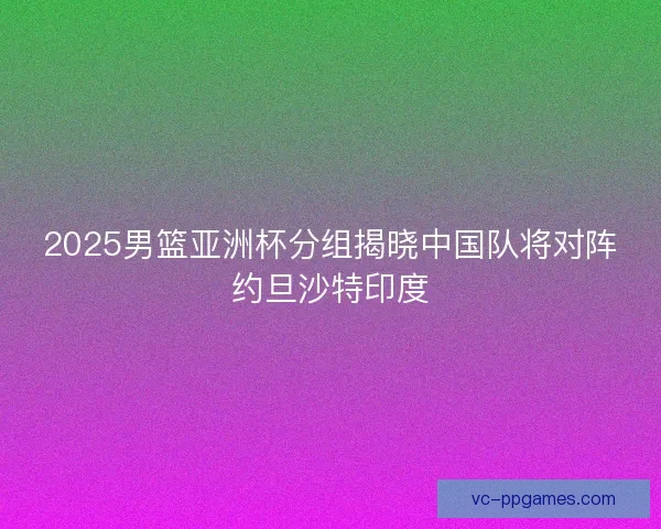 2025男篮亚洲杯分组揭晓中国队将对阵约旦沙特印度