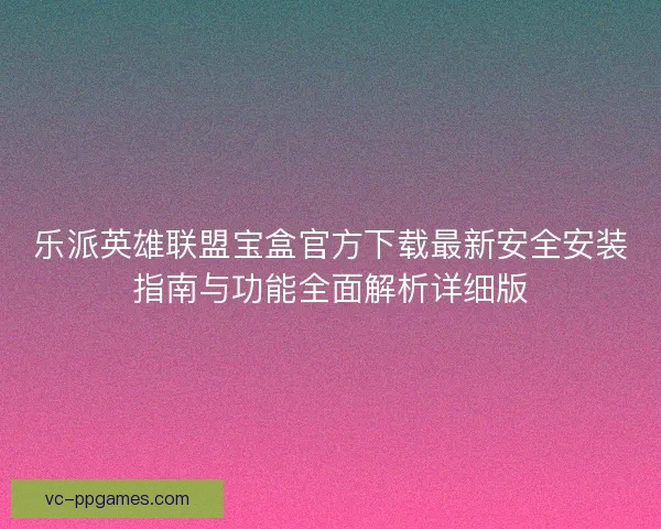 乐派英雄联盟宝盒官方下载最新安全安装指南与功能全面解析详细版