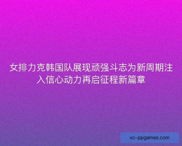女排力克韩国队展现顽强斗志为新周期注入信心动力再启征程新篇章 女排力克韩国队展现顽强斗志为新周期注入信心动力再启征程新篇章